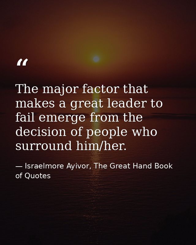 The major factor that makes a great leader to fail emerge from the decision of people who surround him/her. — Israelmore Ayivor, The Great Hand Book of Quotes