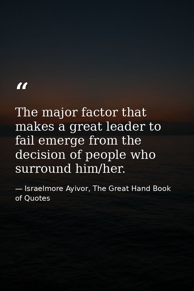 The major factor that makes a great leader to fail emerge from the decision of people who surround him/her. — Israelmore Ayivor, The Great Hand Book of Quotes