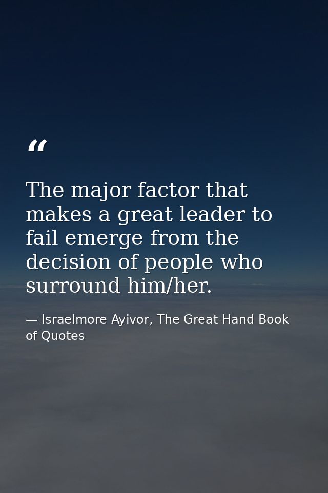 The major factor that makes a great leader to fail emerge from the decision of people who surround him/her. — Israelmore Ayivor, The Great Hand Book of Quotes