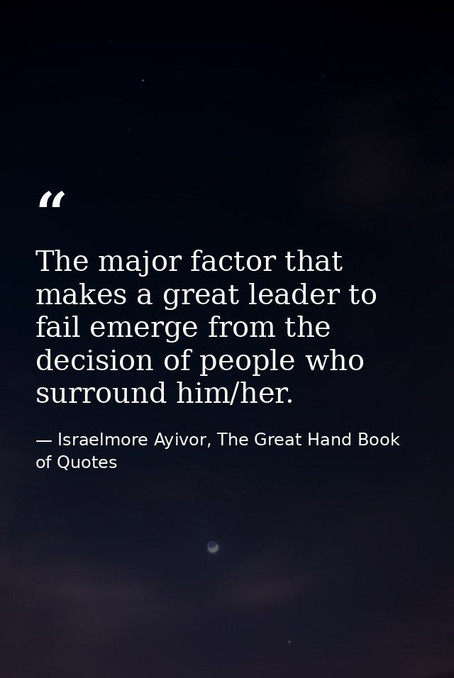 The major factor that makes a great leader to fail emerge from the decision of people who surround him/her. — Israelmore Ayivor, The Great Hand Book of Quotes