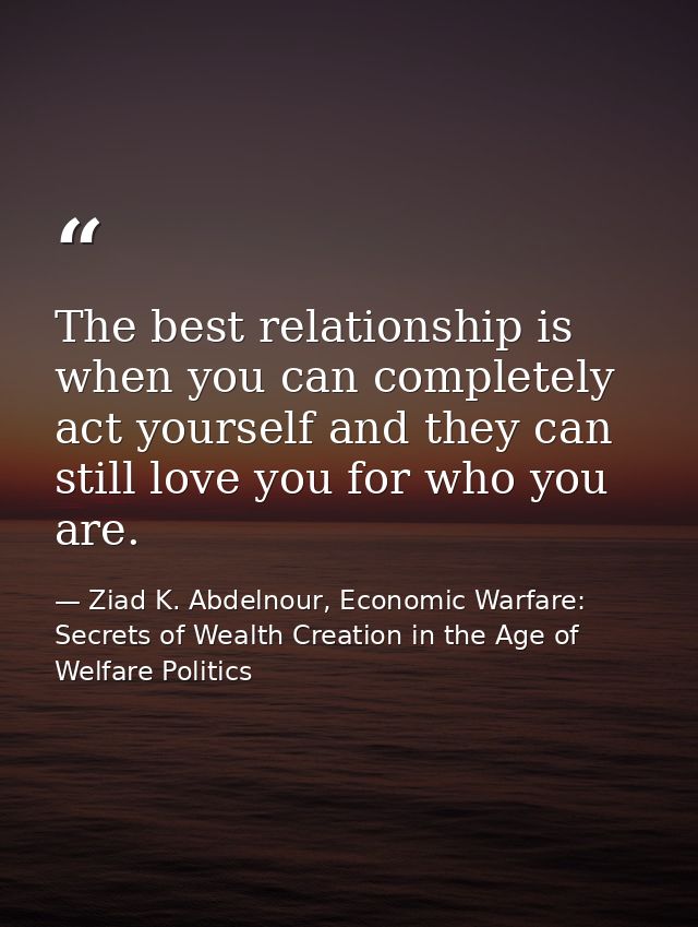 The best relationship is when you can completely act yourself and they can still love you for who you are. — Ziad K. Abdelnour, Economic Warfare: Secrets of Wealth Creation in the Age of Welfare Politics