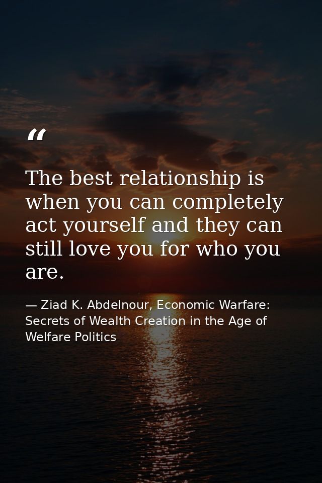 The best relationship is when you can completely act yourself and they can still love you for who you are. — Ziad K. Abdelnour, Economic Warfare: Secrets of Wealth Creation in the Age of Welfare Politics