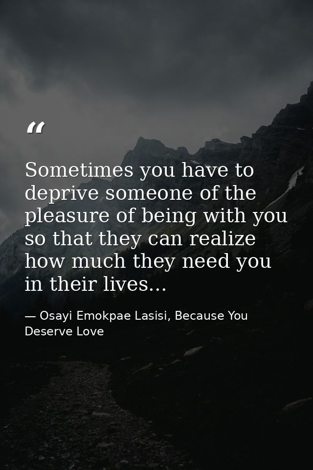 Sometimes you have to deprive someone of the pleasure of being with you so that they can realize how much they need you  — Osayi Emokpae Lasisi, Because You Deserve Love