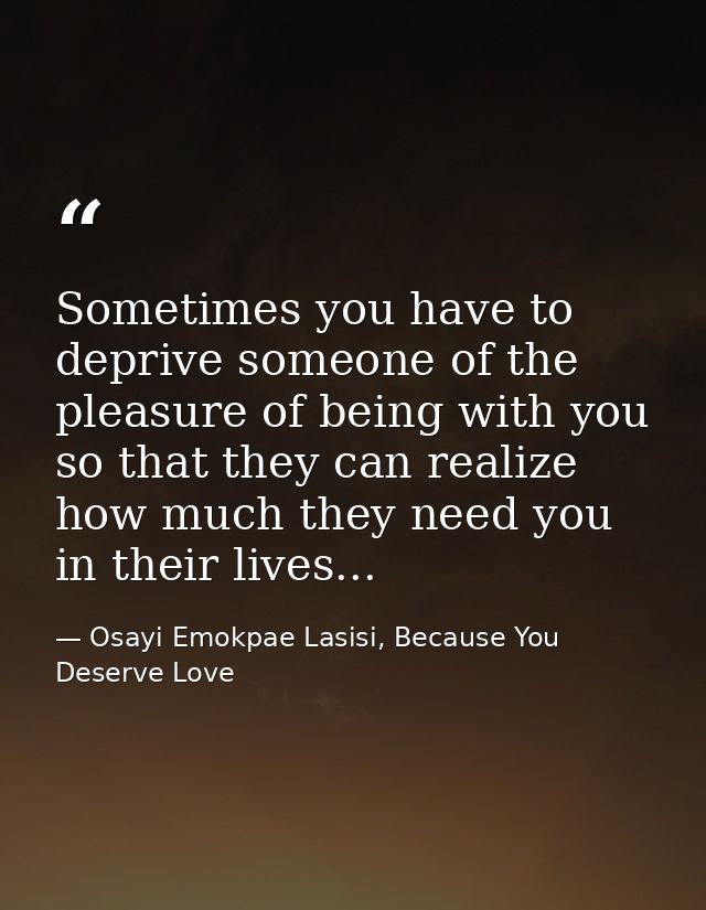 Sometimes you have to deprive someone of the pleasure of being with you so that they can realize how much they need you  — Osayi Emokpae Lasisi, Because You Deserve Love