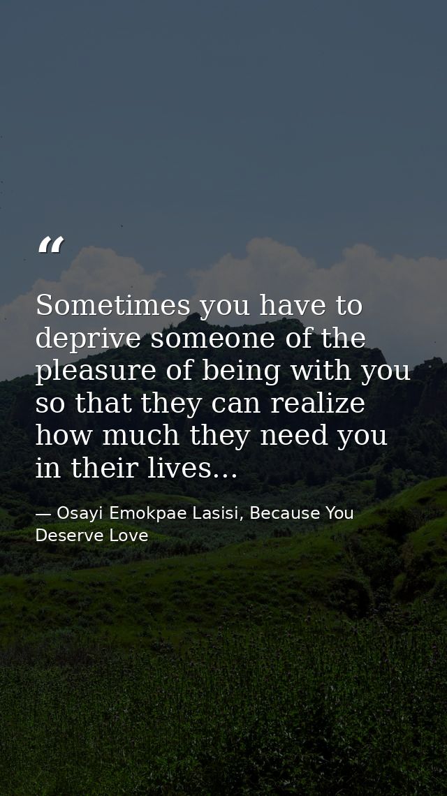 Sometimes you have to deprive someone of the pleasure of being with you so that they can realize how much they need you  — Osayi Emokpae Lasisi, Because You Deserve Love