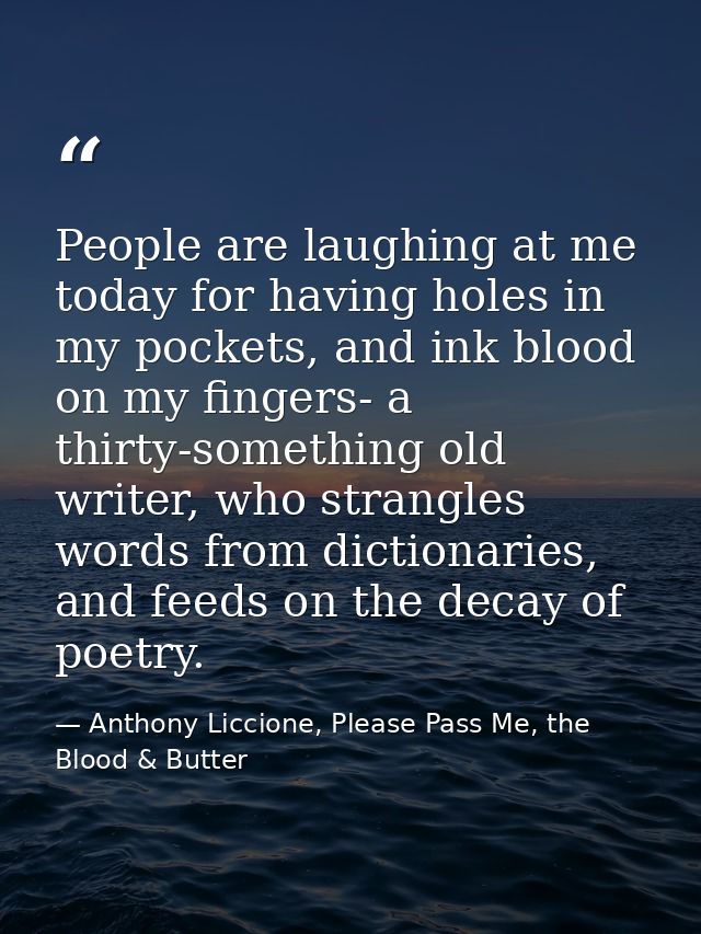 People are laughing at me today for having holes in my pockets, and ink blood on my fingers- a thirty-something old writ — Anthony Liccione, Please Pass Me, the Blood & Butter