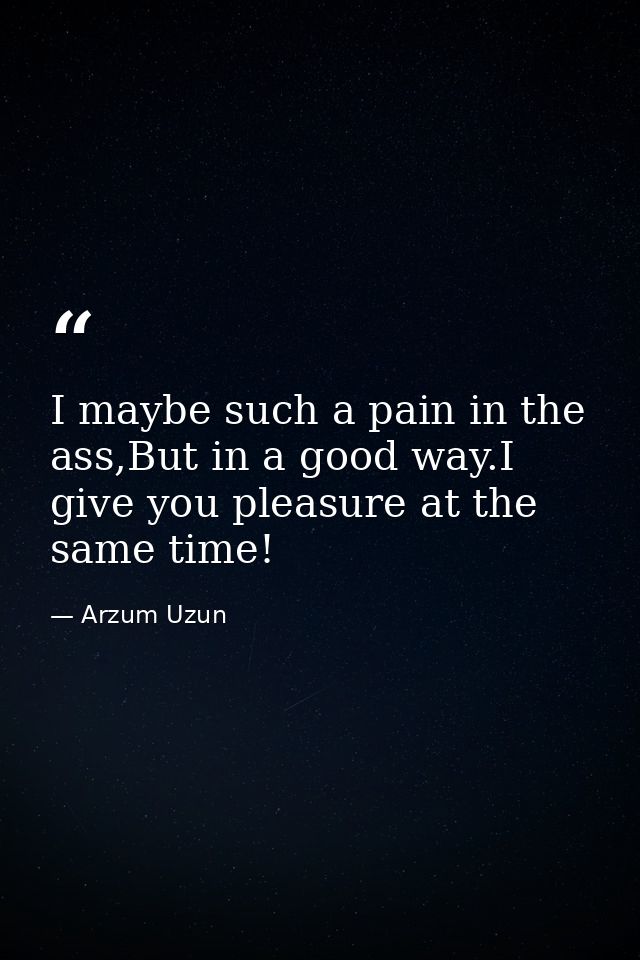I maybe such a pain in the ass,But in a good way.I give you pleasure at the same time! — Arzum Uzun