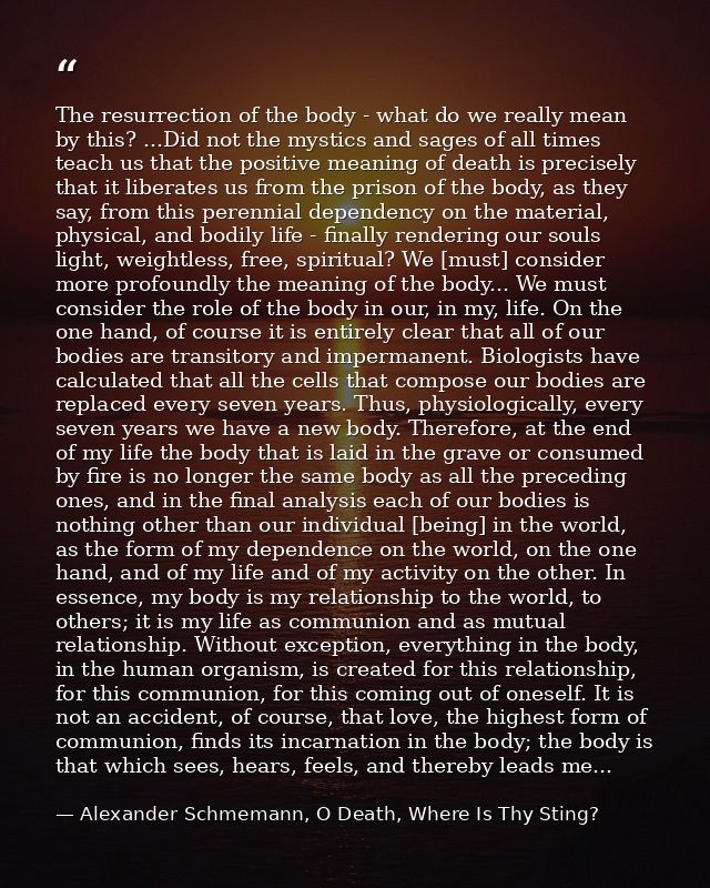 The resurrection of the body - what do we really mean by this? ...Did not the mystics and sages of all times teach us th — Alexander Schmemann, O Death, Where Is Thy Sting?