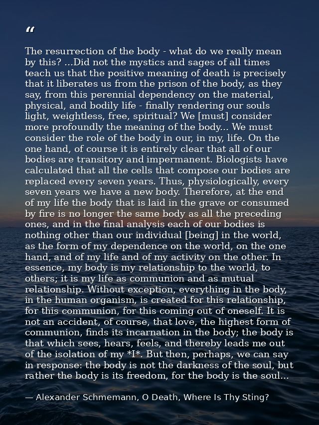 The resurrection of the body - what do we really mean by this? ...Did not the mystics and sages of all times teach us th — Alexander Schmemann, O Death, Where Is Thy Sting?