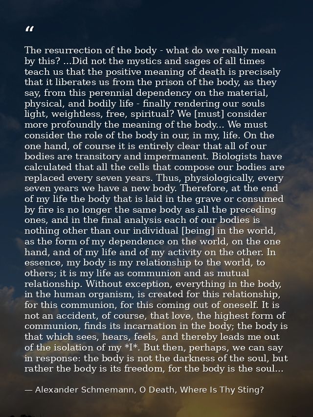 The resurrection of the body - what do we really mean by this? ...Did not the mystics and sages of all times teach us th — Alexander Schmemann, O Death, Where Is Thy Sting?