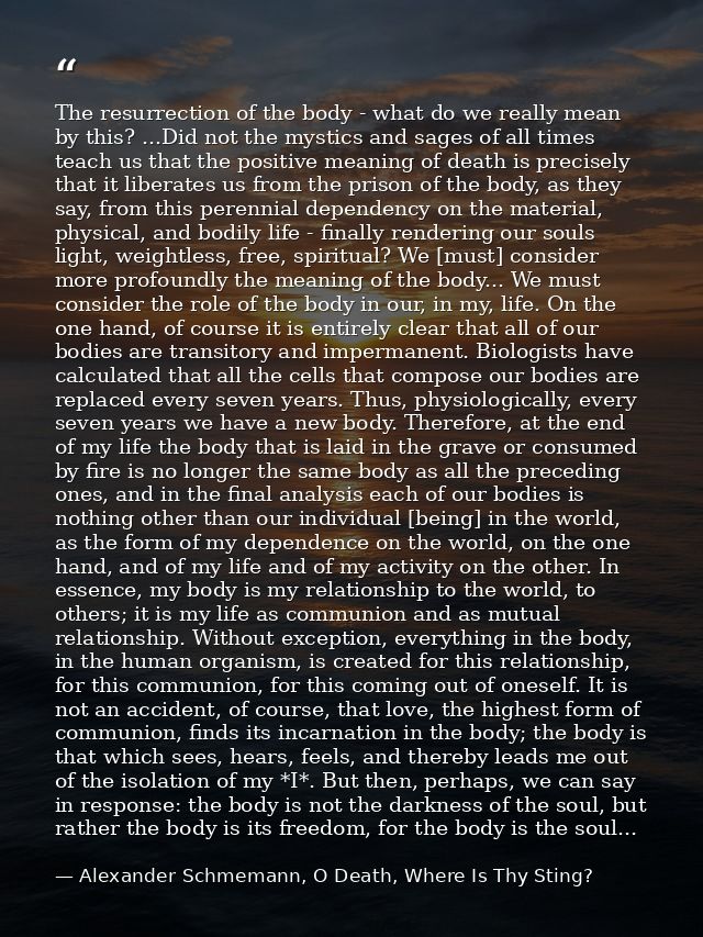 The resurrection of the body - what do we really mean by this? ...Did not the mystics and sages of all times teach us th — Alexander Schmemann, O Death, Where Is Thy Sting?