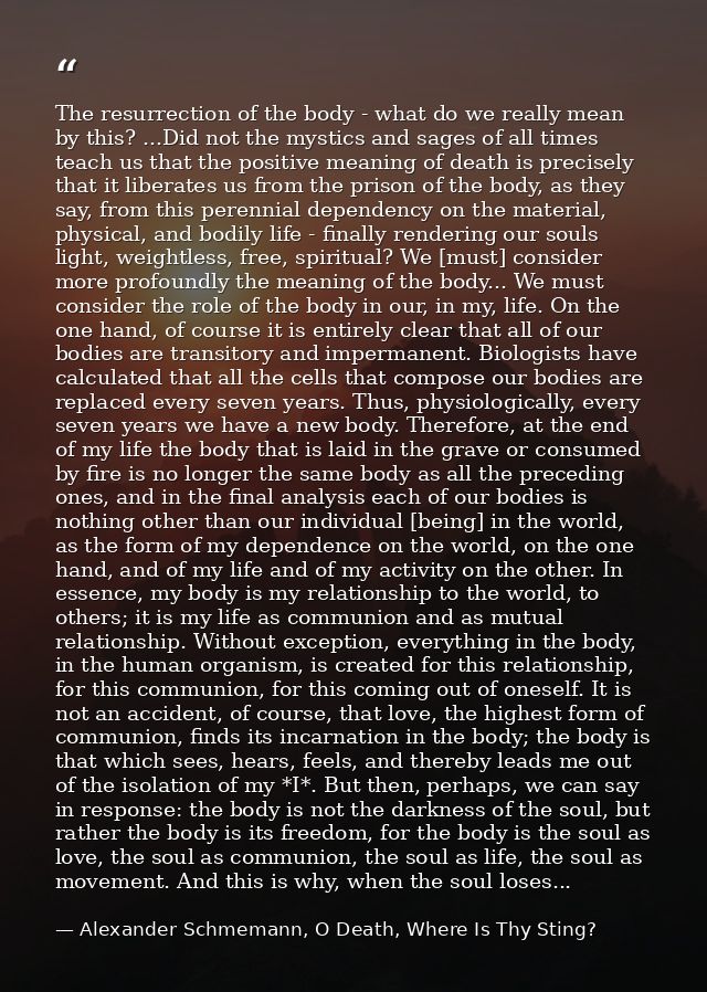 The resurrection of the body - what do we really mean by this? ...Did not the mystics and sages of all times teach us th — Alexander Schmemann, O Death, Where Is Thy Sting?