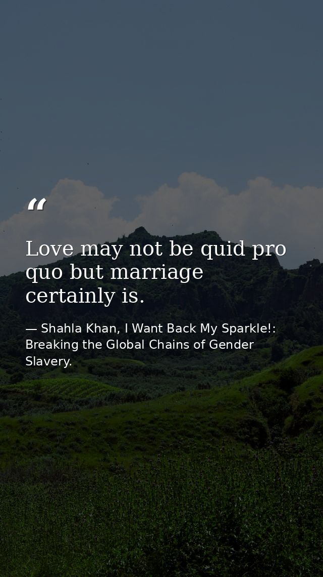 Love may not be quid pro quo but marriage certainly is. — Shahla Khan, I Want Back My Sparkle!: Breaking the Global Chains of Gender Slavery.