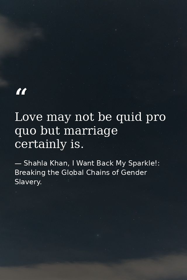Love may not be quid pro quo but marriage certainly is. — Shahla Khan, I Want Back My Sparkle!: Breaking the Global Chains of Gender Slavery.