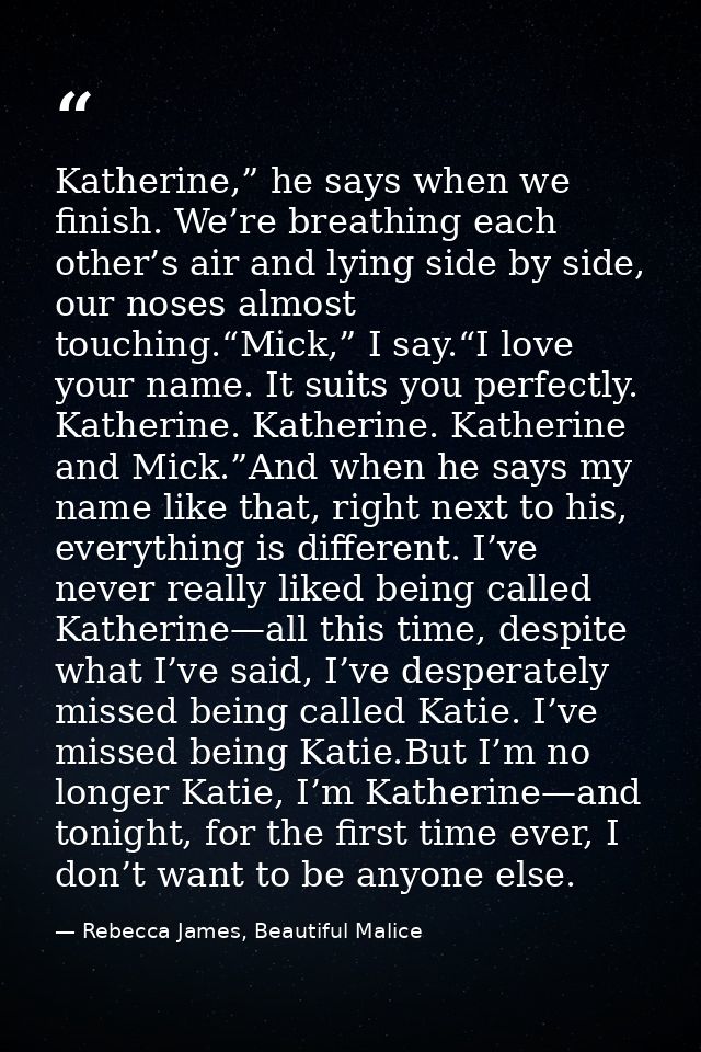 Katherine,” he says when we finish. We’re breathing each other’s air and lying side by side, our noses almost touching.“ — Rebecca James, Beautiful Malice