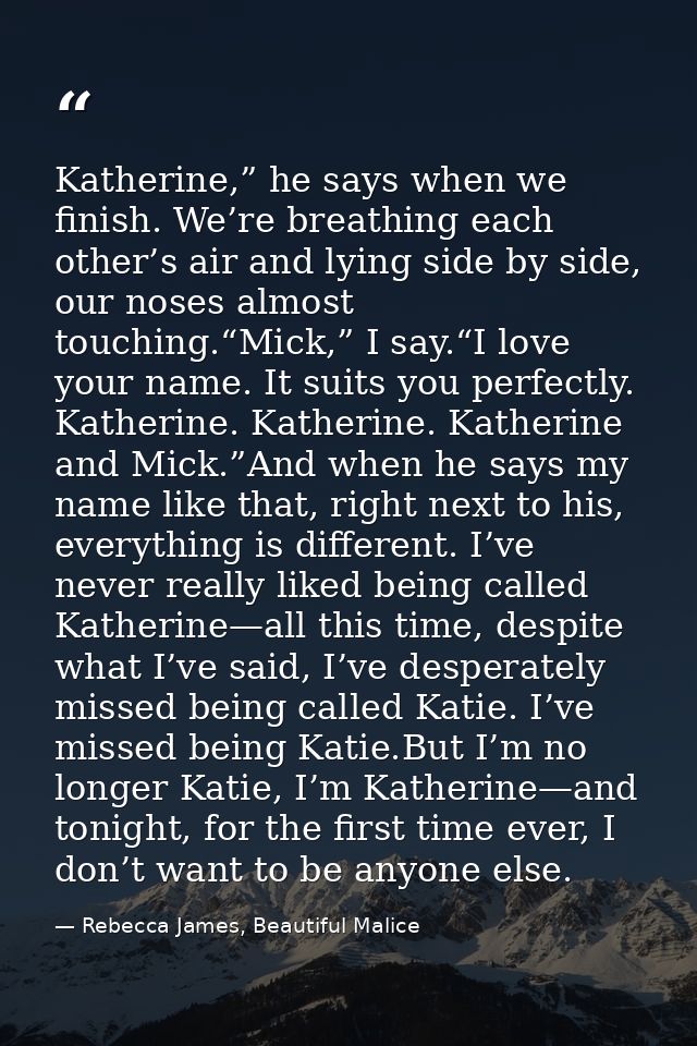 Katherine,” he says when we finish. We’re breathing each other’s air and lying side by side, our noses almost touching.“ — Rebecca James, Beautiful Malice