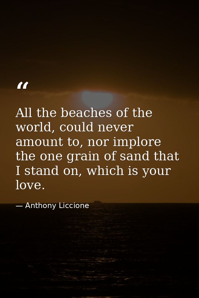 All the beaches of the world, could never amount to, nor implore the one grain of sand that I stand on, which is your lo — Anthony Liccione