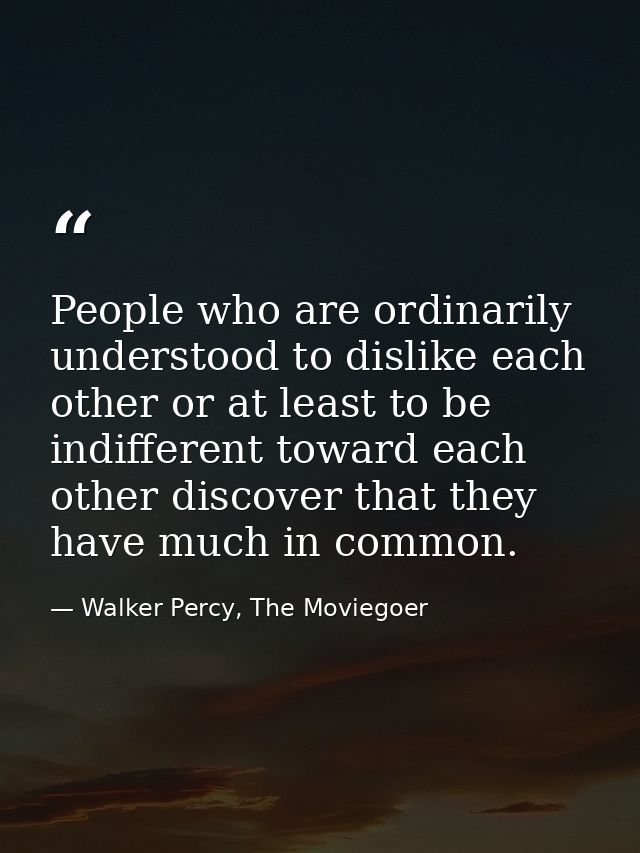 People who are ordinarily understood to dislike each other or at least to be indifferent toward each other discover that — Walker Percy, The Moviegoer
