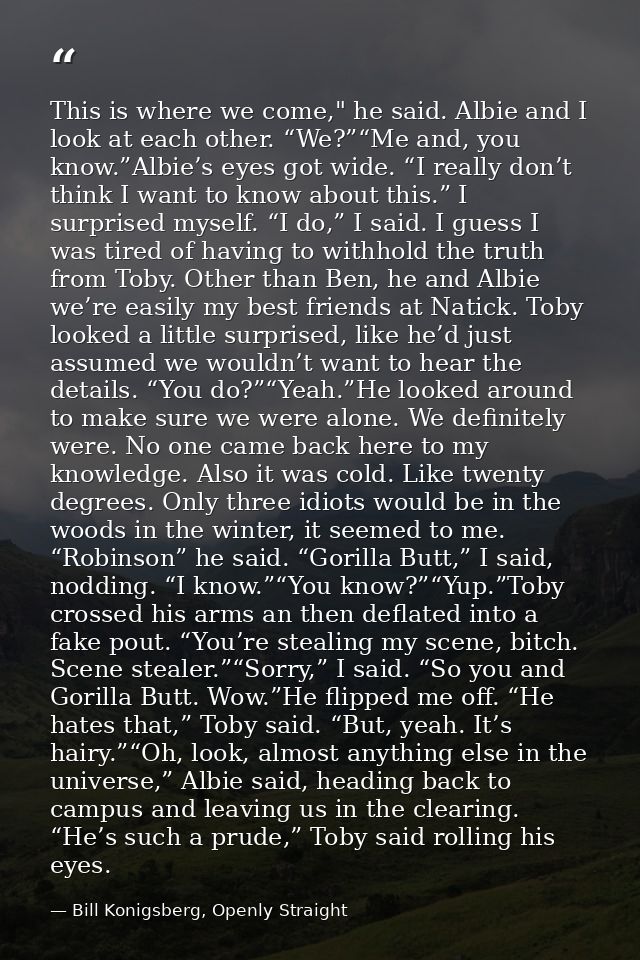 This is where we come," he said. Albie and I look at each other. “We?”“Me and, you know.”Albie’s eyes got wide. “I reall — Bill Konigsberg, Openly Straight