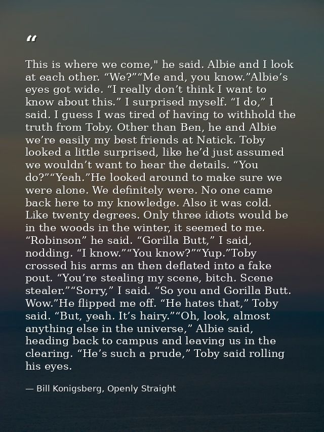 This is where we come," he said. Albie and I look at each other. “We?”“Me and, you know.”Albie’s eyes got wide. “I reall — Bill Konigsberg, Openly Straight