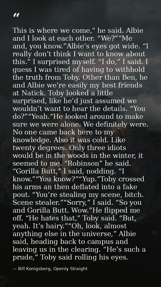 This is where we come," he said. Albie and I look at each other. “We?”“Me and, you know.”Albie’s eyes got wide. “I reall — Bill Konigsberg, Openly Straight