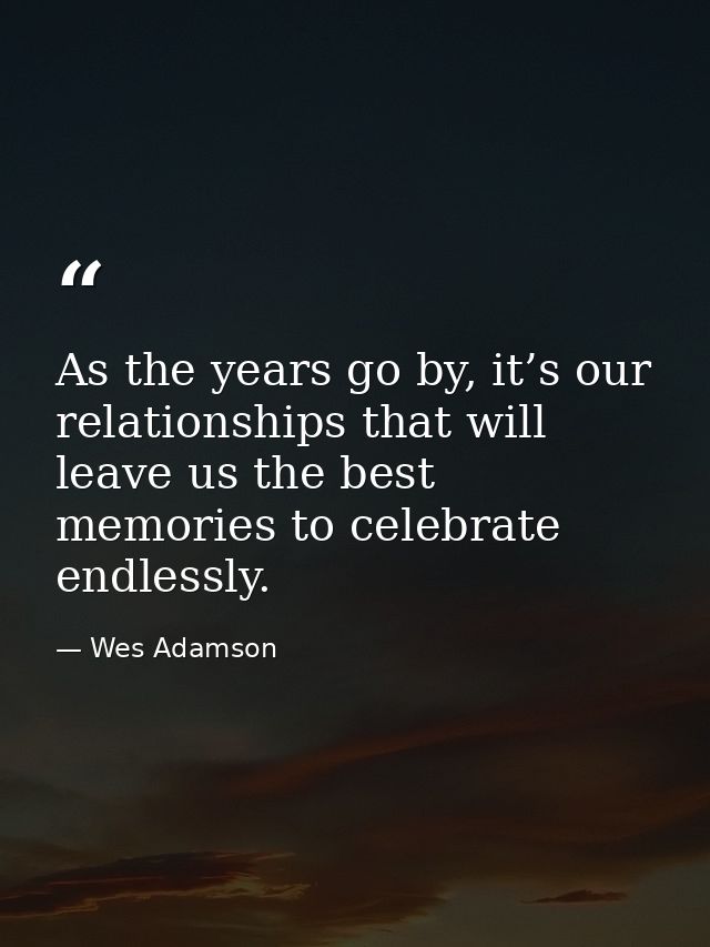As the years go by, it’s our relationships that will leave us the best memories to celebrate endlessly. — Wes Adamson