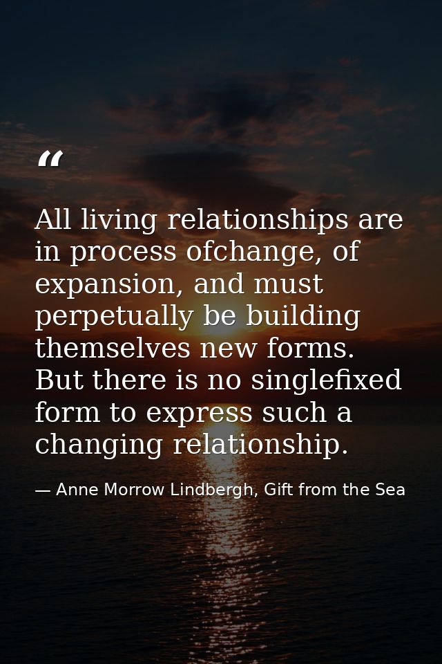 All living relationships are in process ofchange, of expansion, and must perpetually be building themselves new forms. B — Anne Morrow Lindbergh, Gift from the Sea