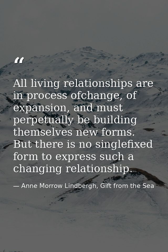 All living relationships are in process ofchange, of expansion, and must perpetually be building themselves new forms. B — Anne Morrow Lindbergh, Gift from the Sea