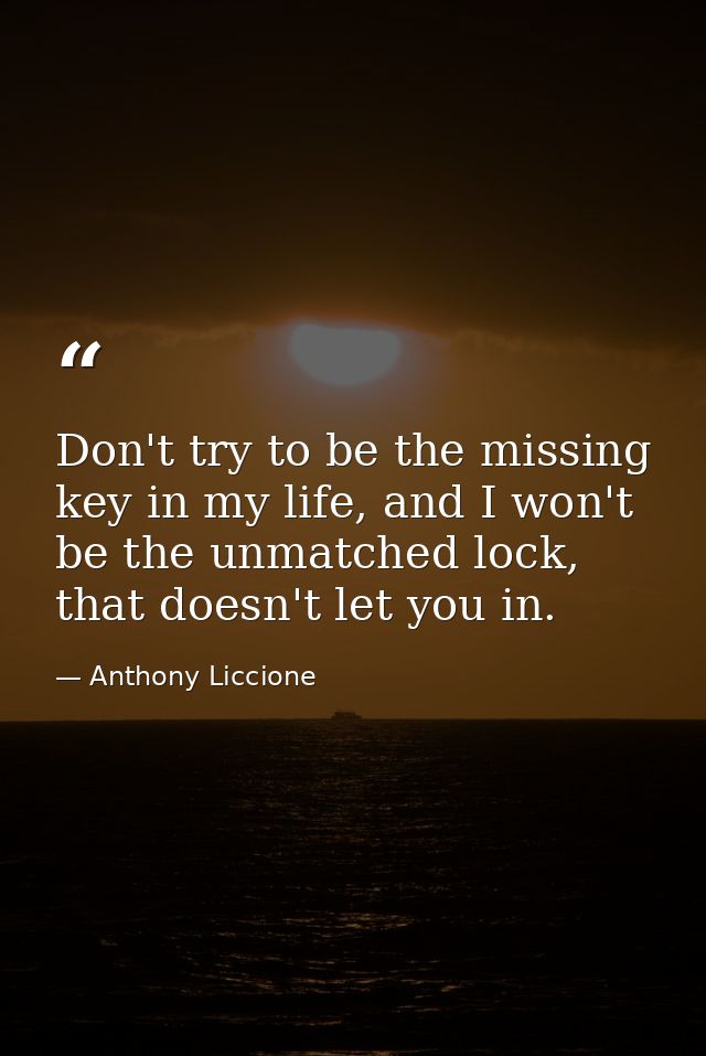 Don't try to be the missing key in my life, and I won't be the unmatched lock, that doesn't let you in. — Anthony Liccione