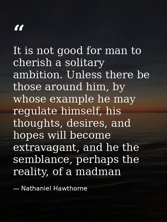 It is not good for man to cherish a solitary ambition. Unless there be those around him, by whose example he may regulat — Nathaniel Hawthorne