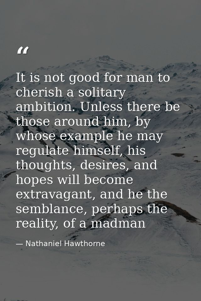 It is not good for man to cherish a solitary ambition. Unless there be those around him, by whose example he may regulat — Nathaniel Hawthorne
