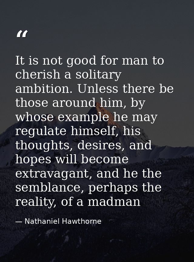It is not good for man to cherish a solitary ambition. Unless there be those around him, by whose example he may regulat — Nathaniel Hawthorne