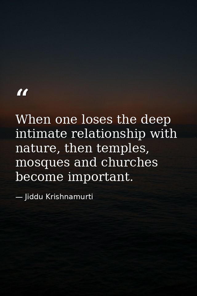 When one loses the deep intimate relationship with nature, then temples, mosques and churches become important. — Jiddu Krishnamurti