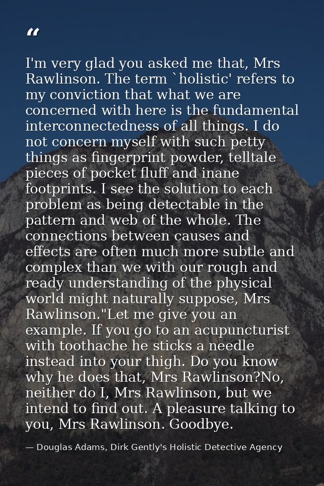 I'm very glad you asked me that, Mrs Rawlinson. The term `holistic' refers to my conviction that what we are concerned w — Douglas Adams, Dirk Gently's Holistic Detective Agency