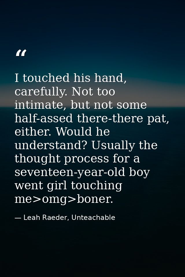 I touched his hand, carefully. Not too intimate, but not some half-assed there-there pat, either. Would he understand? U — Leah Raeder, Unteachable