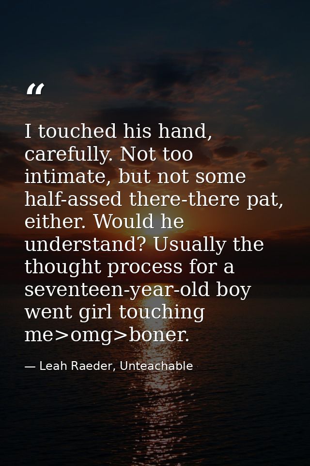 I touched his hand, carefully. Not too intimate, but not some half-assed there-there pat, either. Would he understand? U — Leah Raeder, Unteachable