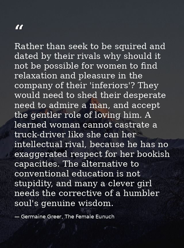 Rather than seek to be squired and dated by their rivals why should it not be possible for women to find relaxation and  — Germaine Greer, The Female Eunuch