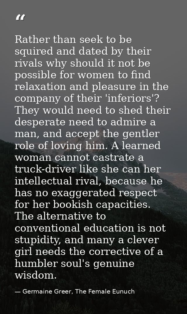 Rather than seek to be squired and dated by their rivals why should it not be possible for women to find relaxation and  — Germaine Greer, The Female Eunuch