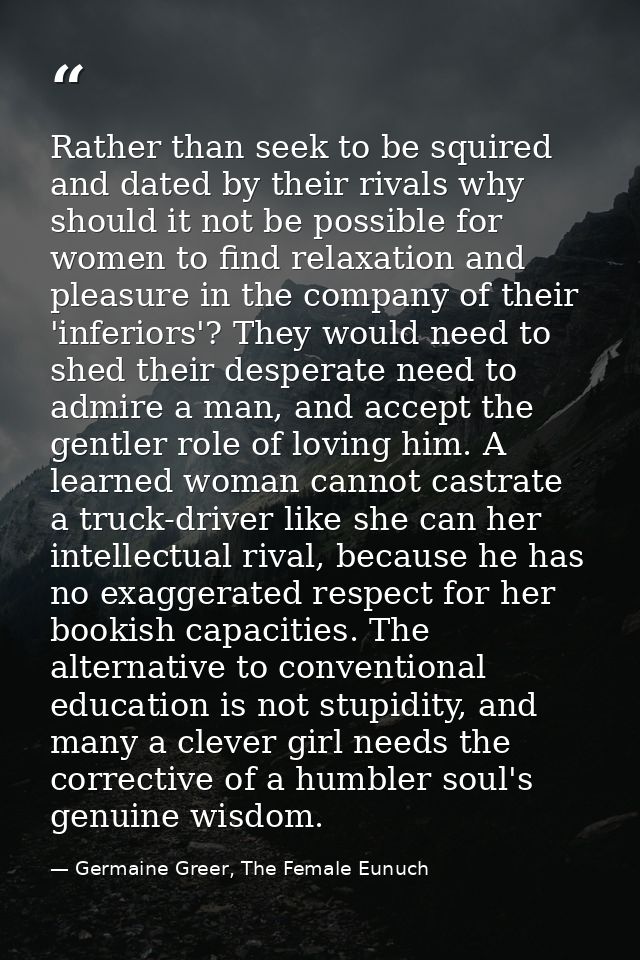 Rather than seek to be squired and dated by their rivals why should it not be possible for women to find relaxation and  — Germaine Greer, The Female Eunuch
