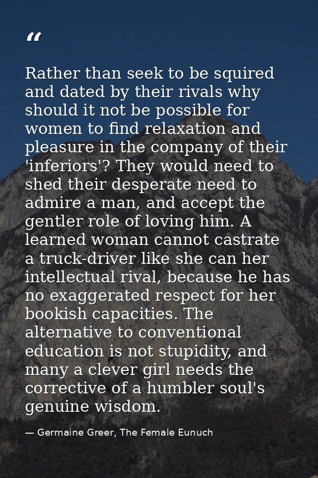 Rather than seek to be squired and dated by their rivals why should it not be possible for women to find relaxation and  — Germaine Greer, The Female Eunuch
