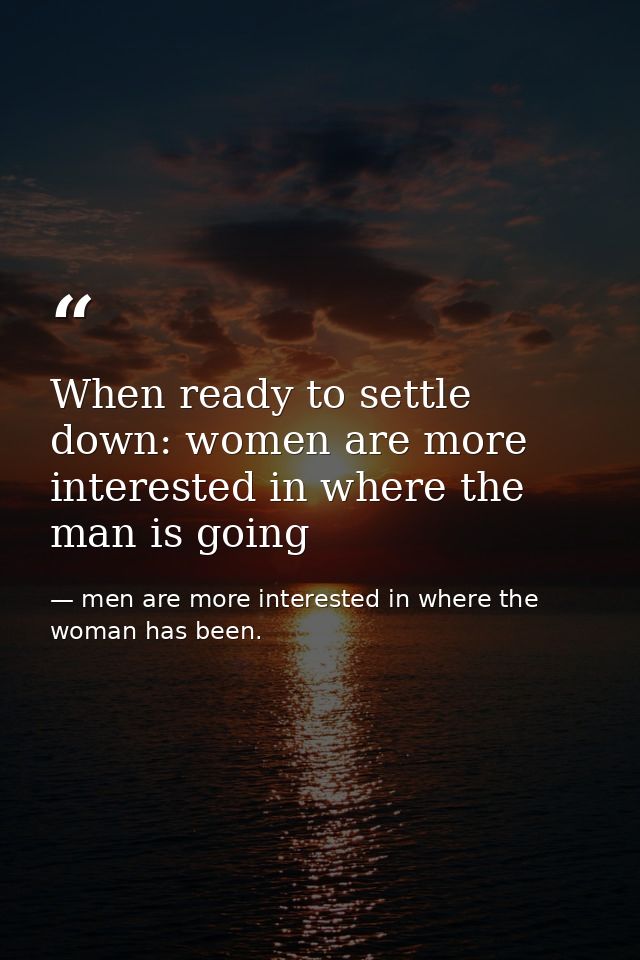 When ready to settle down: women are more interested in where the man is going — men are more interested in where the woman has been.