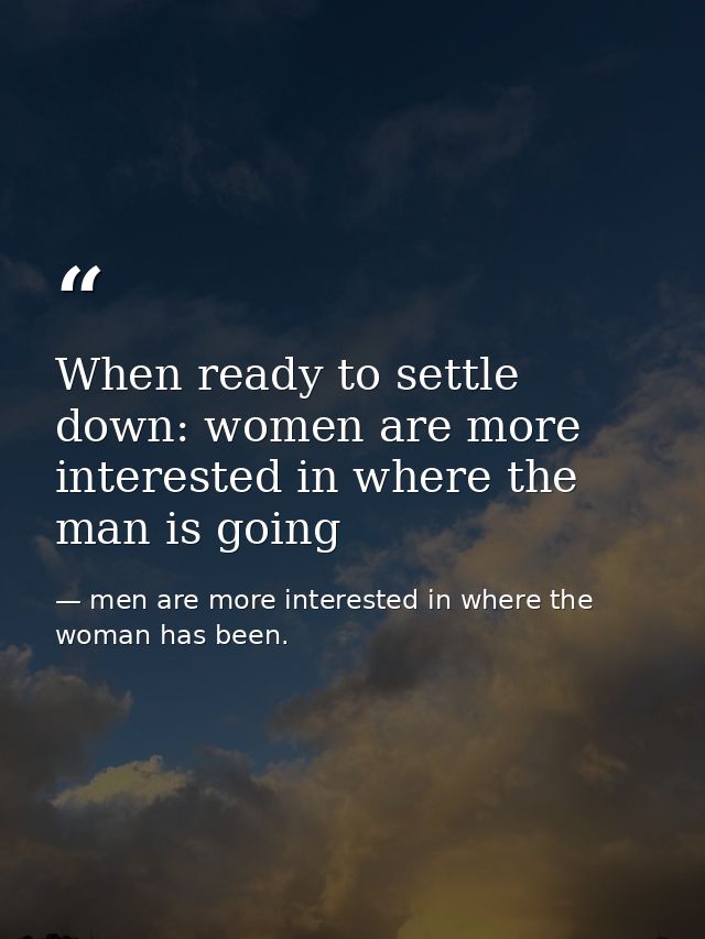 When ready to settle down: women are more interested in where the man is going — men are more interested in where the woman has been.