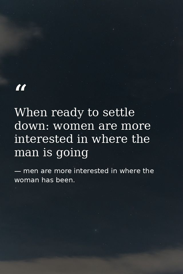 When ready to settle down: women are more interested in where the man is going — men are more interested in where the woman has been.