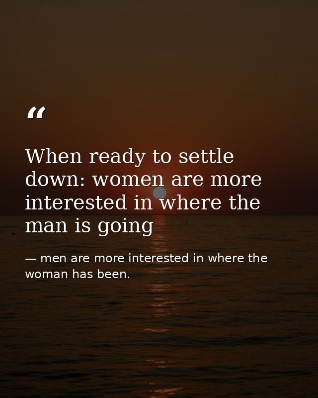 When ready to settle down: women are more interested in where the man is going — men are more interested in where the woman has been.