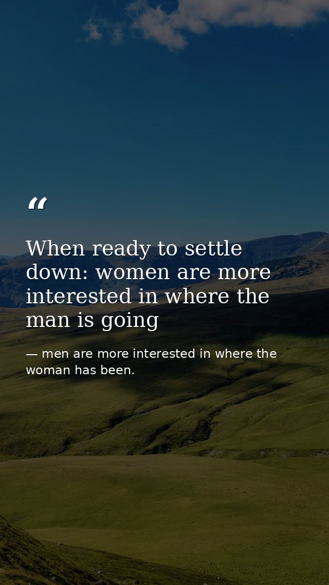 When ready to settle down: women are more interested in where the man is going — men are more interested in where the woman has been.