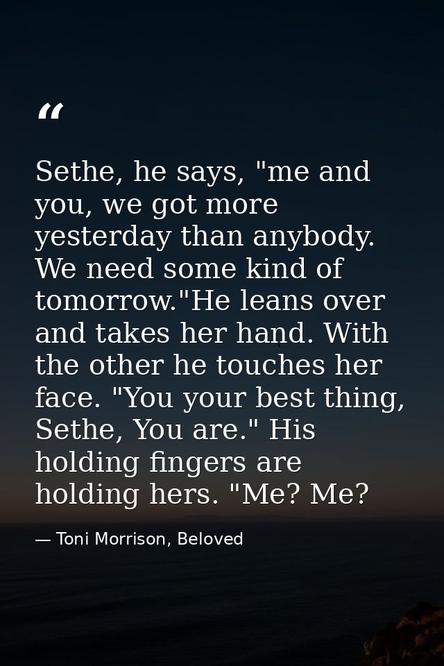 Sethe, he says, "me and you, we got more yesterday than anybody. We need some kind of tomorrow."He leans over and takes  — Toni Morrison, Beloved