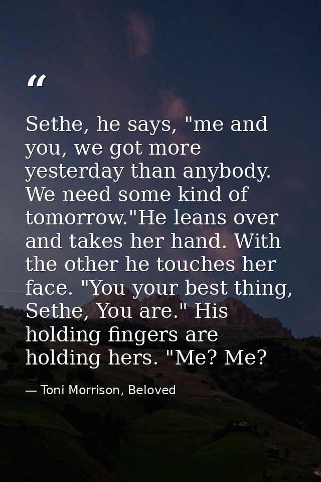 Sethe, he says, "me and you, we got more yesterday than anybody. We need some kind of tomorrow."He leans over and takes  — Toni Morrison, Beloved