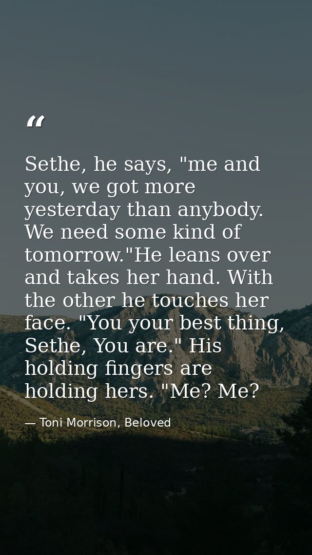 Sethe, he says, "me and you, we got more yesterday than anybody. We need some kind of tomorrow."He leans over and takes  — Toni Morrison, Beloved