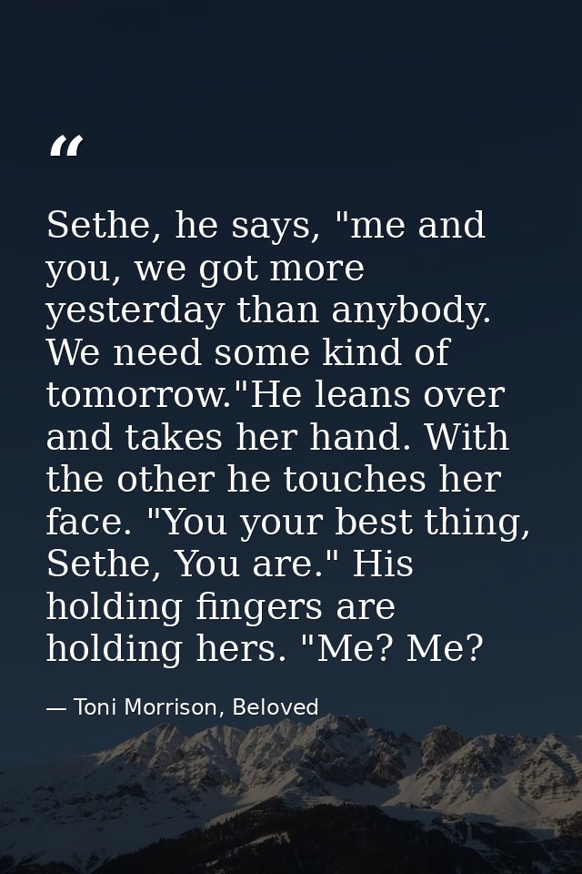 Sethe, he says, "me and you, we got more yesterday than anybody. We need some kind of tomorrow."He leans over and takes  — Toni Morrison, Beloved