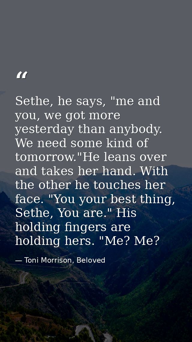 Sethe, he says, "me and you, we got more yesterday than anybody. We need some kind of tomorrow."He leans over and takes  — Toni Morrison, Beloved